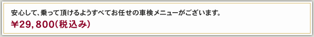 安心して、乗って頂けるようすべてお任せの車検メニューがございます。 ￥29,800（税込み）